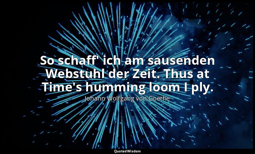So schaff' ich am sausenden Webstuhl der Zeit. Thus at Time's humming loom I ply — Johann Wolfgang von Goethe