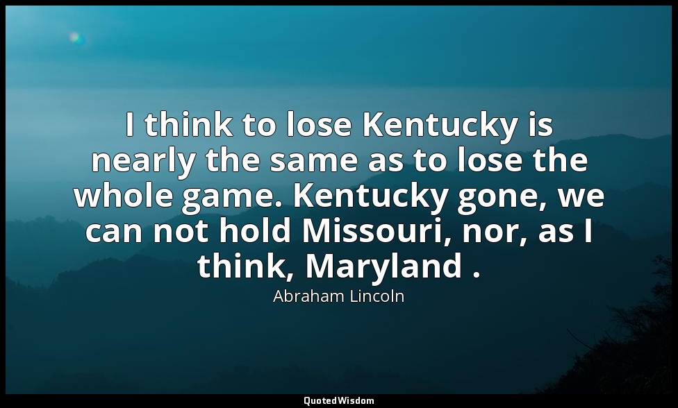 I think to lose Kentucky is nearly the same as to lose the whole game. Kentucky  — Abraham Lincoln