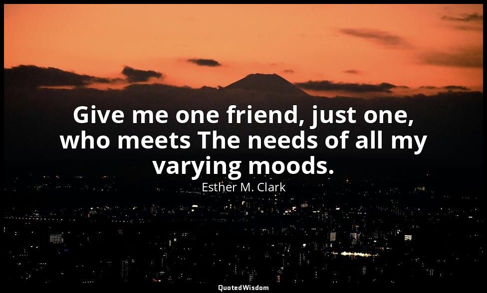 Give me one friend, just one, who meets The needs of all my varying moods. — Esther M. Clark