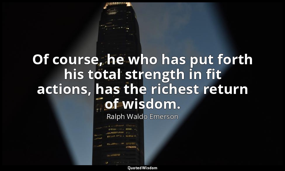 Of course, he who has put forth his total strength in fit actions, has the riche — Ralph Waldo Emerson