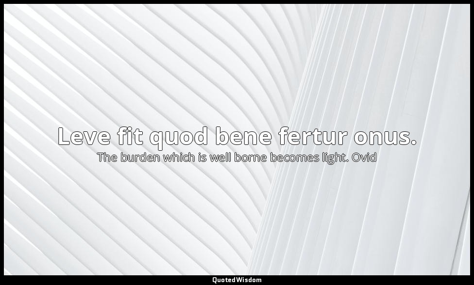 Leve fit quod bene fertur onus. — The burden which is well borne becomes light. Ovid