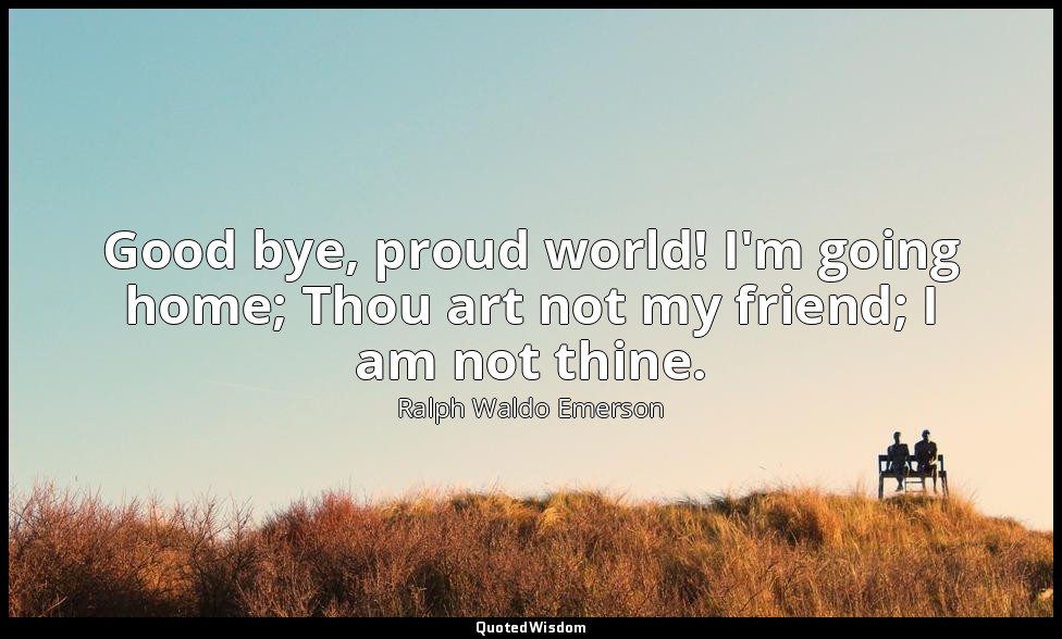Good bye, proud world! I'm going home; Thou art not my friend; I am not thine. — Ralph Waldo Emerson