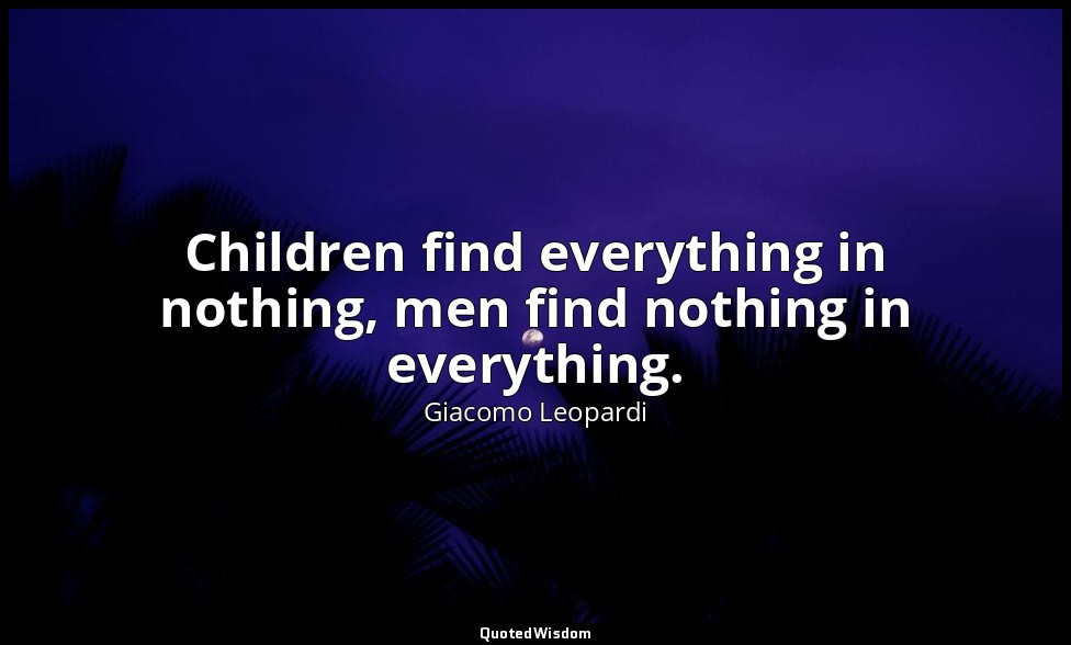 Children find everything in nothing, men find nothing in everything. — Giacomo Leopardi