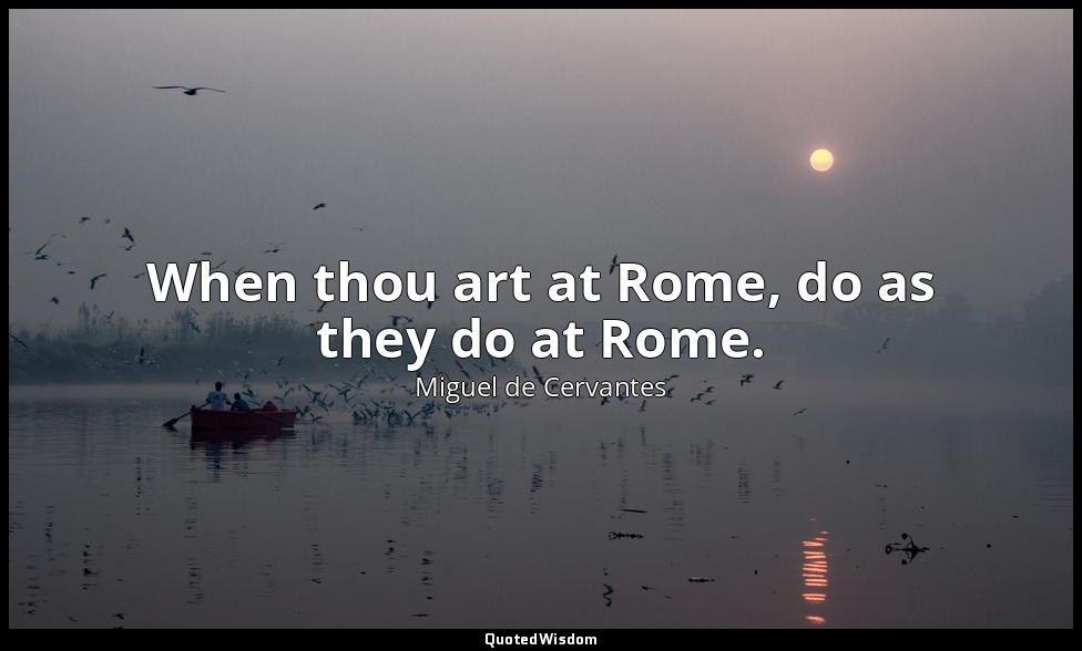 When thou art at Rome, do as they do at Rome. — Miguel de Cervantes