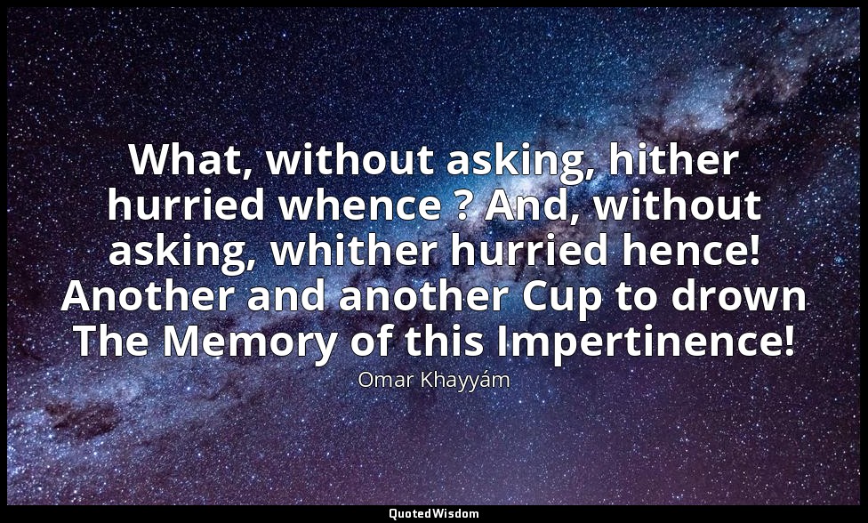 What, without asking, hither hurried whence ? And, without asking, whither hurri — Omar Khayyám
