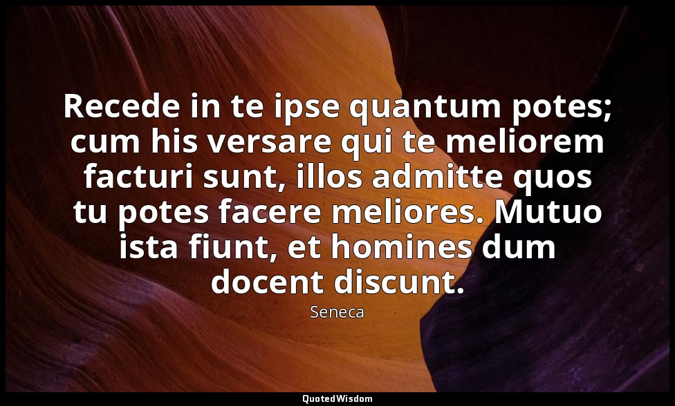 Recede in te ipse quantum potes; cum his versare qui te meliorem facturi sunt, i — Seneca
