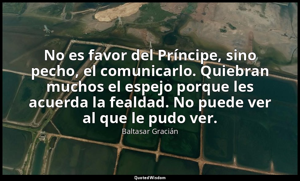 No es favor del Príncipe, sino pecho, el comunicarlo. Quiebran muchos el espejo  — Baltasar Gracián