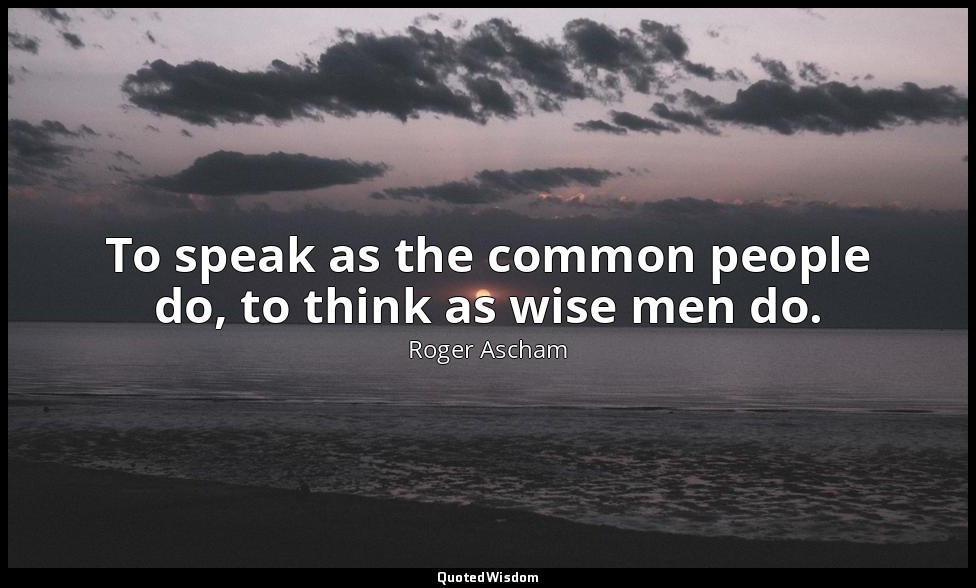 To speak as the common people do, to think as wise men do. — Roger Ascham