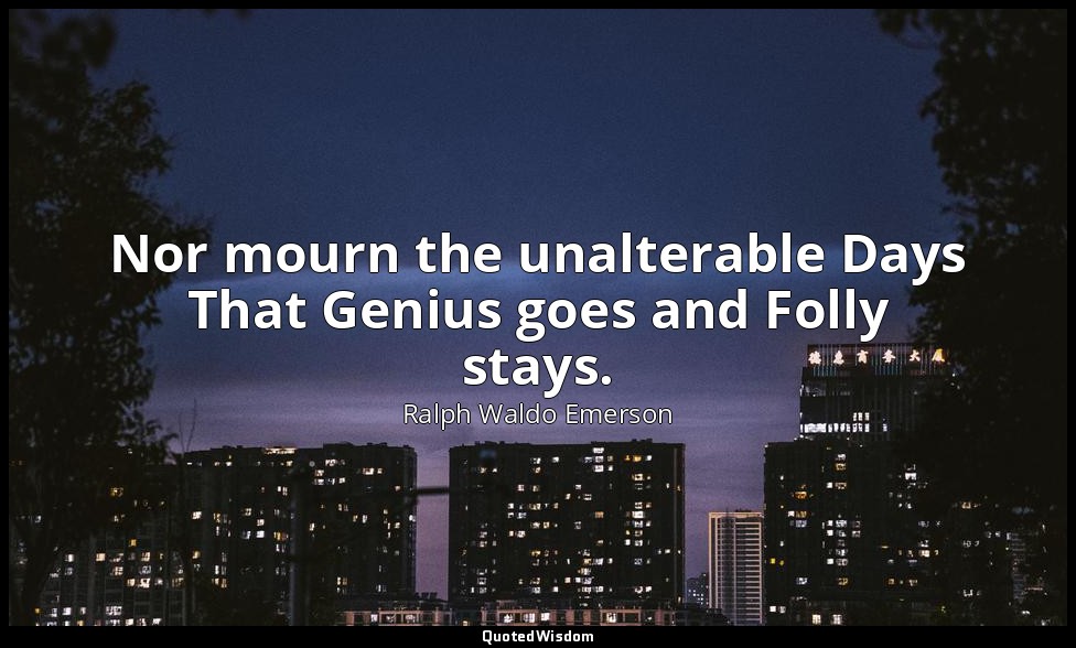 Nor mourn the unalterable Days That Genius goes and Folly stays. — Ralph Waldo Emerson