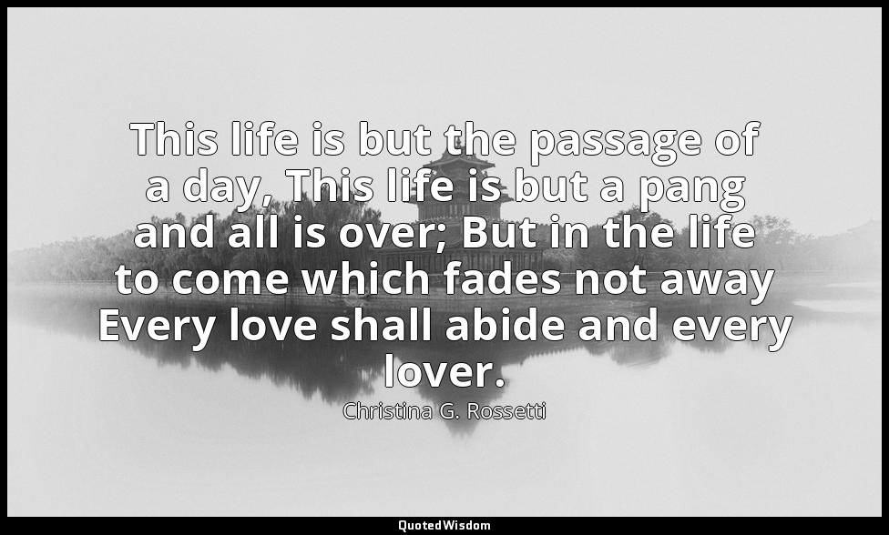 This life is but the passage of a day, This life is but a pang and all is over;  — Christina G. Rossetti