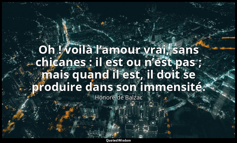 Oh ! voilà l’amour vrai, sans chicanes : il est ou n’est pas ; mais quand il est — Honoré de Balzac