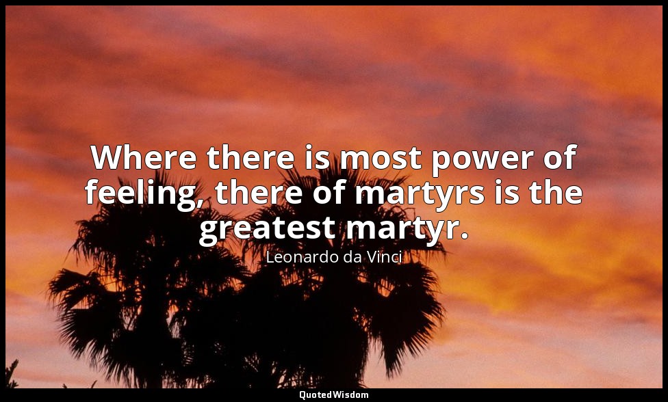 Where there is most power of feeling, there of martyrs is the greatest martyr. — Leonardo da Vinci