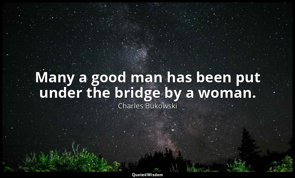 Many a good man has been put under the bridge by a woman. — Charles Bukowski