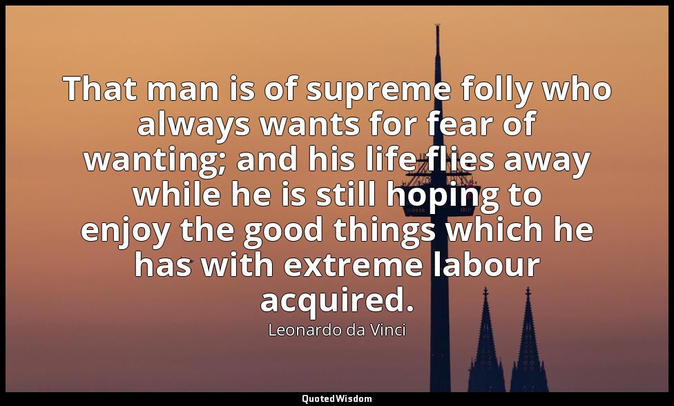 That man is of supreme folly who always wants for fear of wanting; and his life  — Leonardo da Vinci