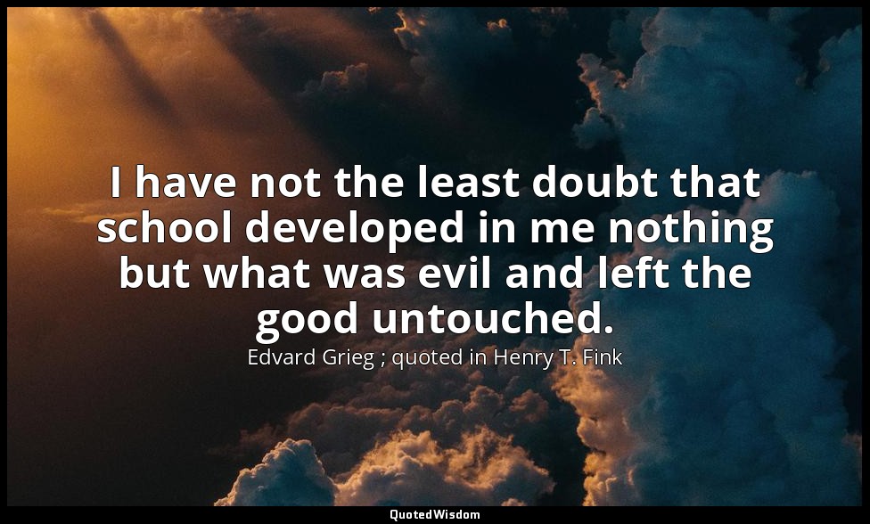 I have not the least doubt that school developed in me nothing but what was evil — Edvard Grieg ; quoted in Henry T. Fink