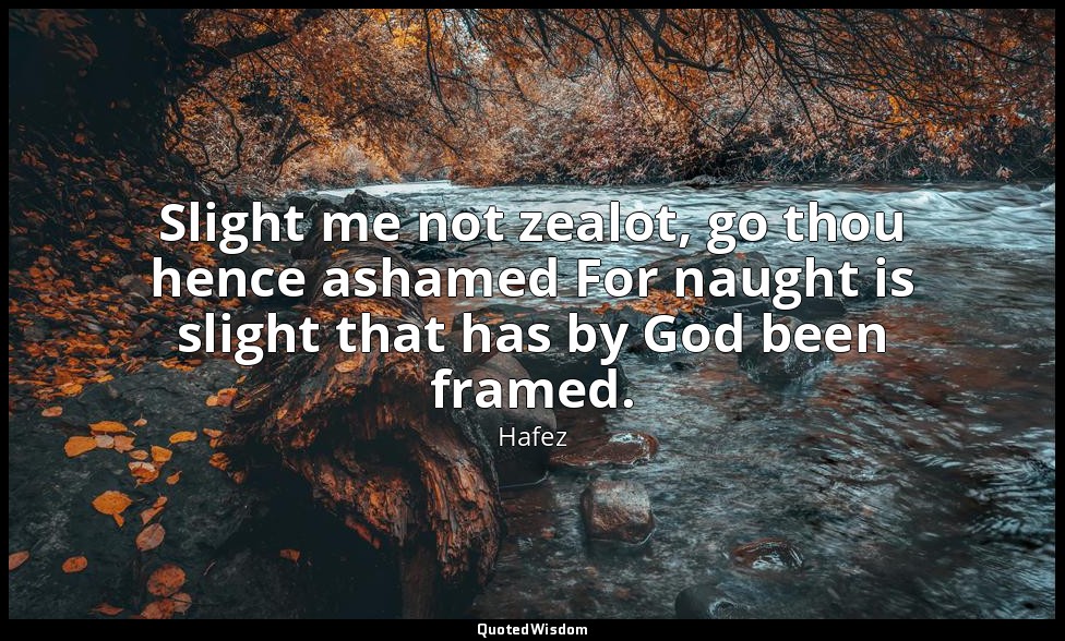 Slight me not zealot, go thou hence ashamed For naught is slight that has by God — Hafez