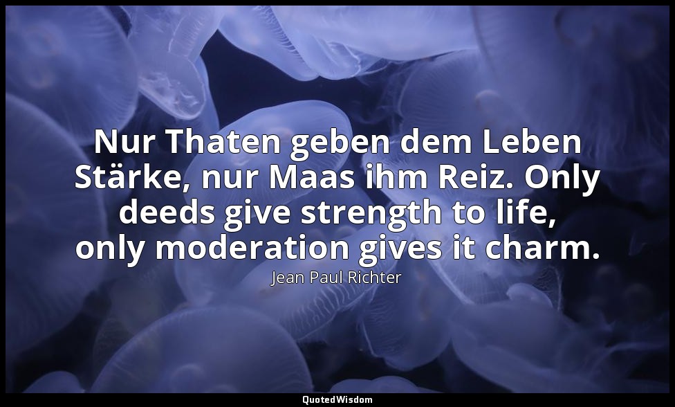 Nur Thaten geben dem Leben Stärke, nur Maas ihm Reiz. Only deeds give strength t — Jean Paul Richter