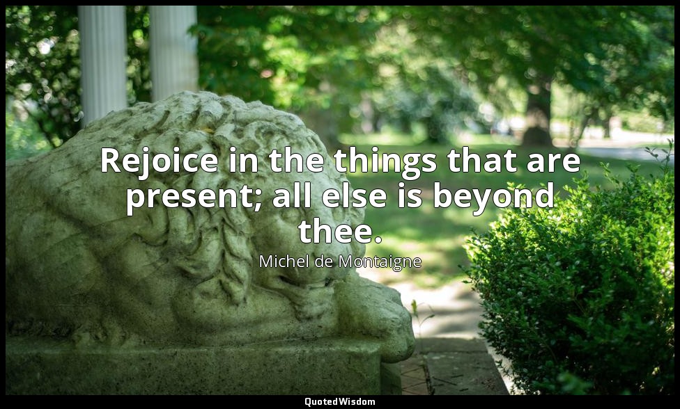 Rejoice in the things that are present; all else is beyond thee. — Michel de Montaigne