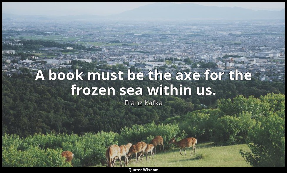 A book must be the axe for the frozen sea within us. — Franz Kafka