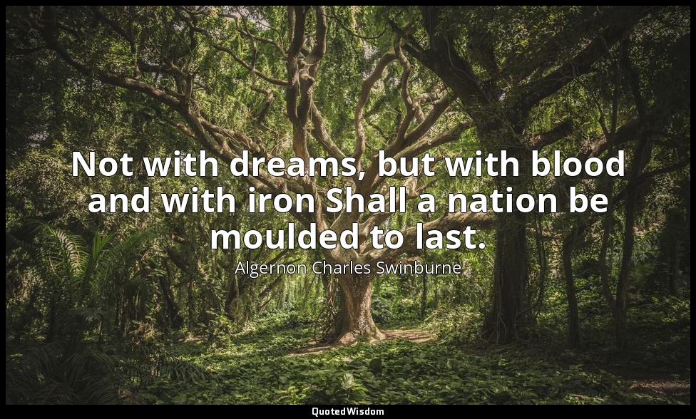 Not with dreams, but with blood and with iron Shall a nation be moulded to last. — Algernon Charles Swinburne