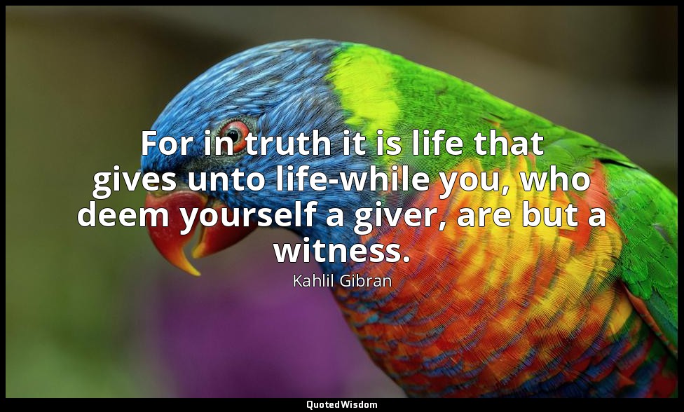 For in truth it is life that gives unto life-while you, who deem yourself a give — Kahlil Gibran