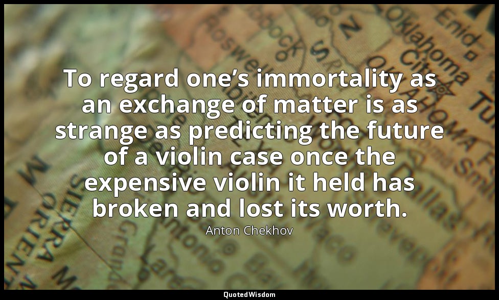 To regard one’s immortality as an exchange of matter is as strange as predicting — Anton Chekhov