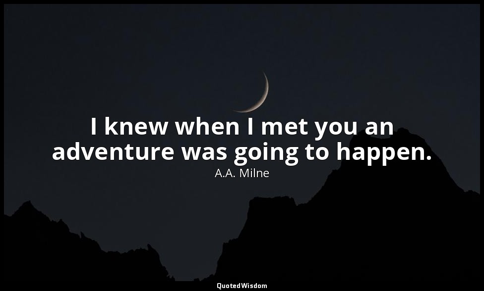 I knew when I met you an adventure was going to happen. — A.A. Milne
