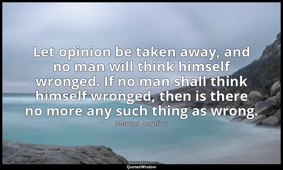Let opinion be taken away, and no man will think himself wronged. If no man shal — Marcus Aurelius