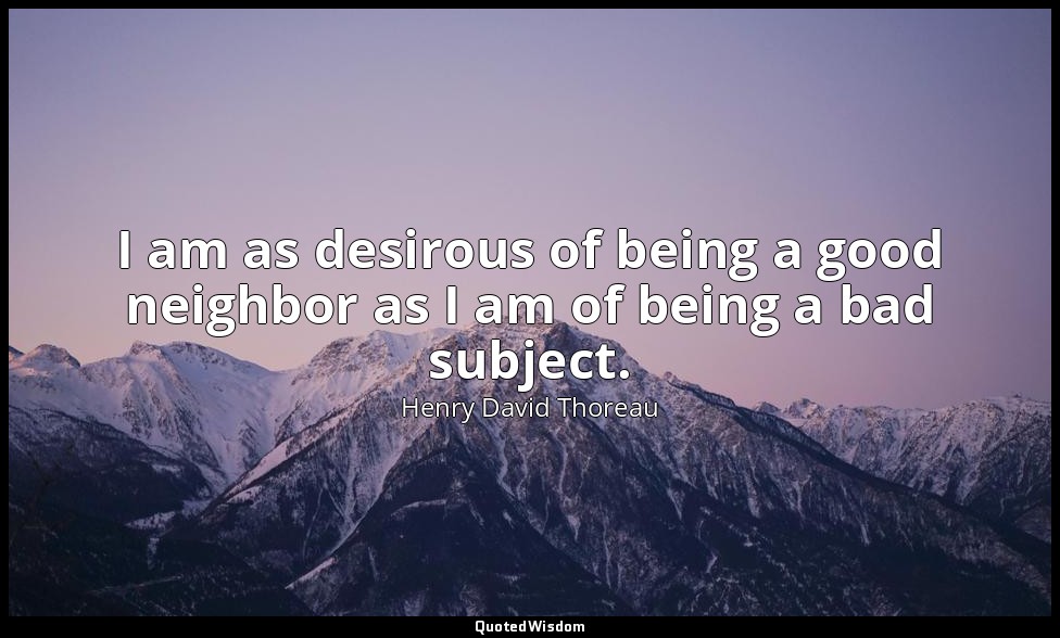I am as desirous of being a good neighbor as I am of being a bad subject. — Henry David Thoreau