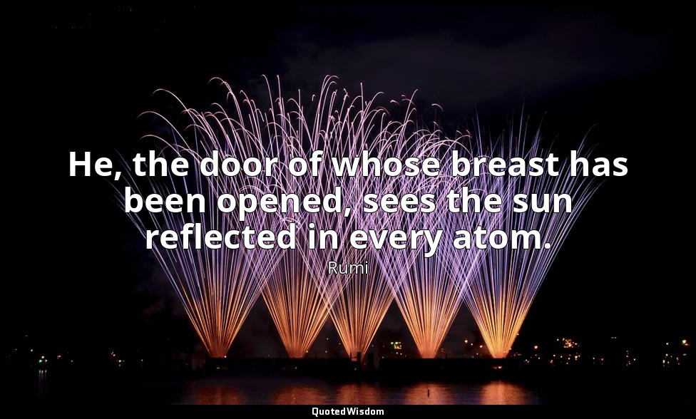 He, the door of whose breast has been opened, sees the sun reflected in every at — Rumi