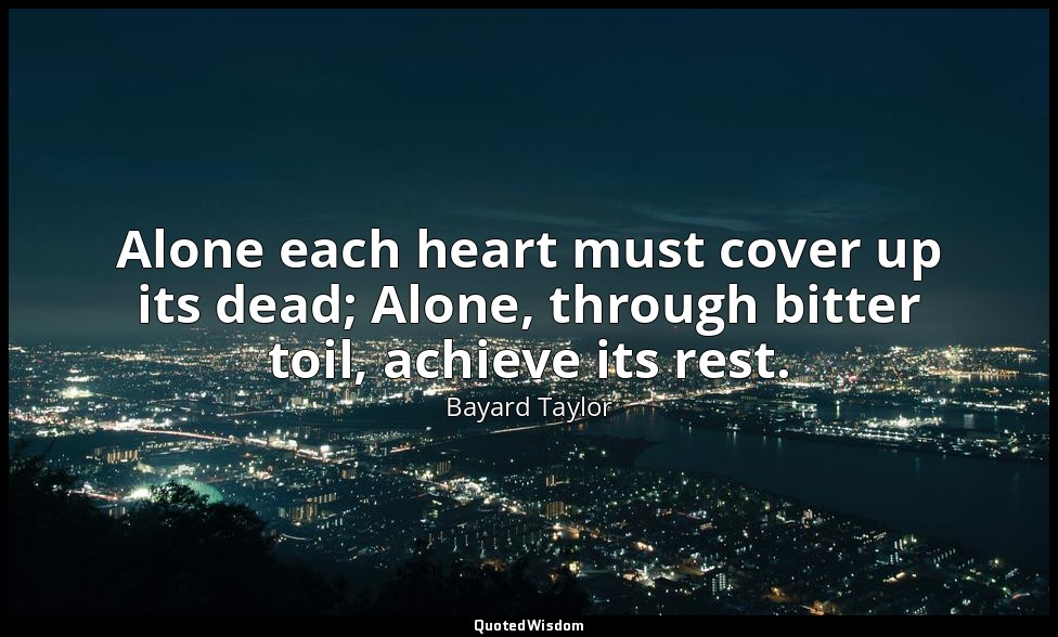 Alone each heart must cover up its dead; Alone, through bitter toil, achieve its — Bayard Taylor