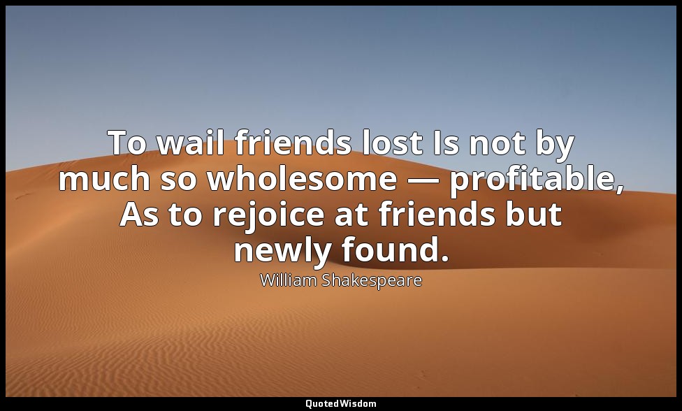 To wail friends lost Is not by much so wholesome — profitable, As to rejoice at  — William Shakespeare