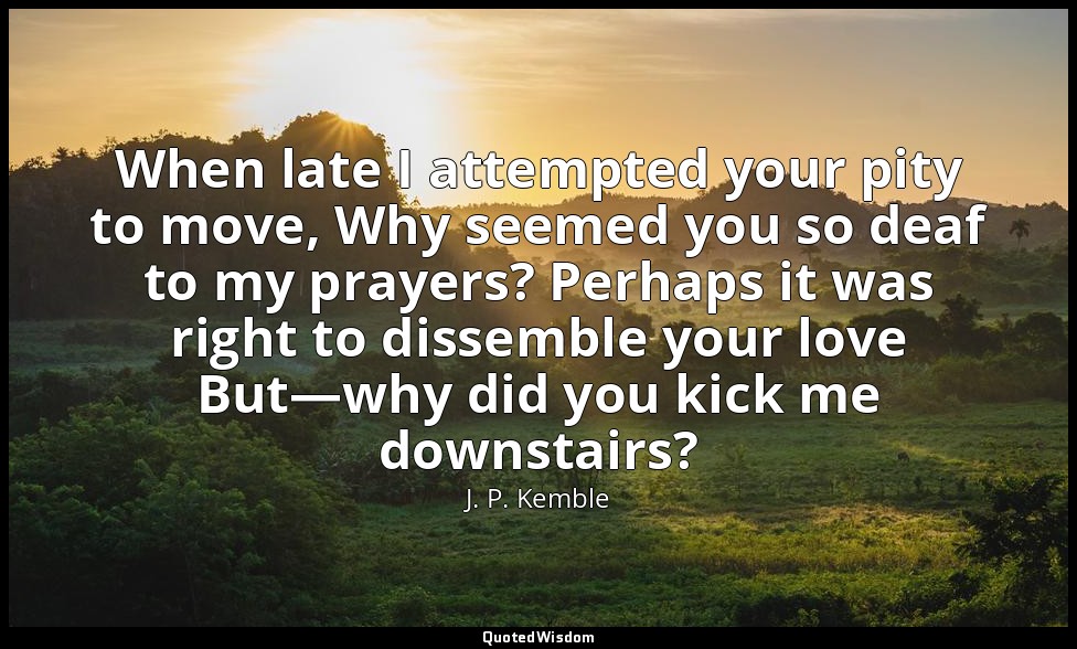 When late I attempted your pity to move, Why seemed you so deaf to my prayers? P — J. P. Kemble