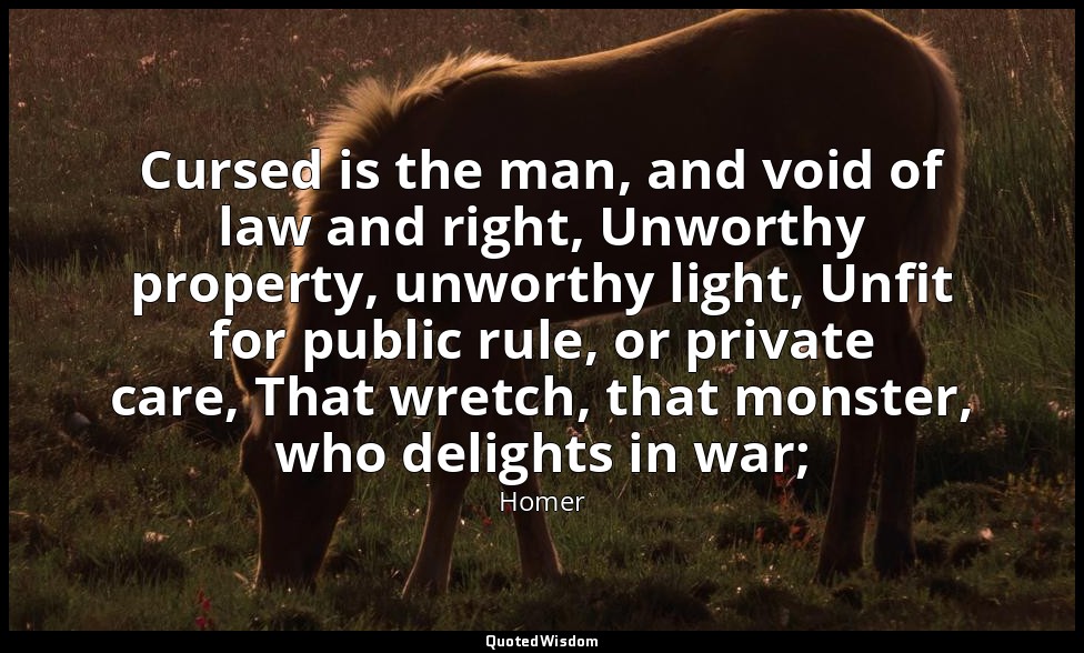 Cursed is the man, and void of law and right, Unworthy property, unworthy light, — Homer