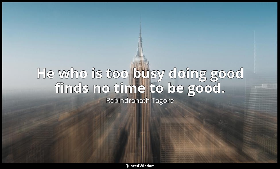 He who is too busy doing good finds no time to be good. — Rabindranath Tagore