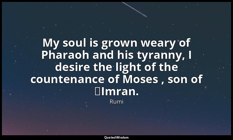 My soul is grown weary of Pharaoh and his tyranny, I desire the light of the cou — Rumi