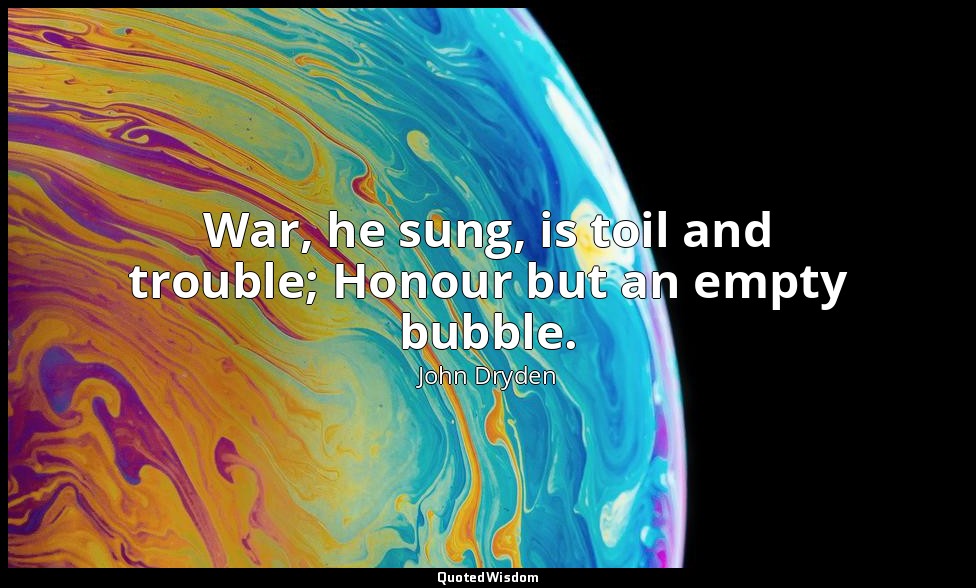 War, he sung, is toil and trouble; Honour but an empty bubble. — John Dryden