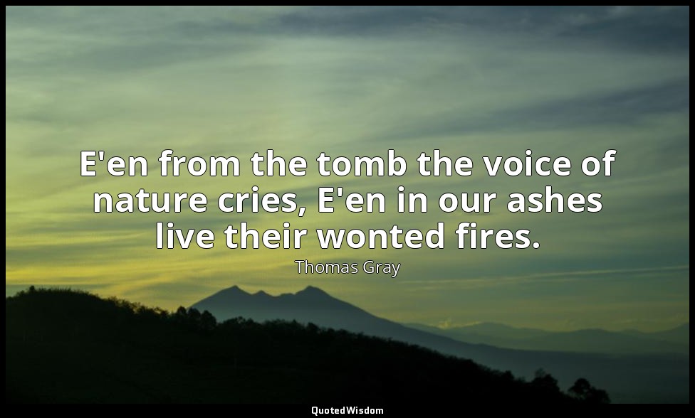 E'en from the tomb the voice of nature cries, E'en in our ashes live their wonte — Thomas Gray