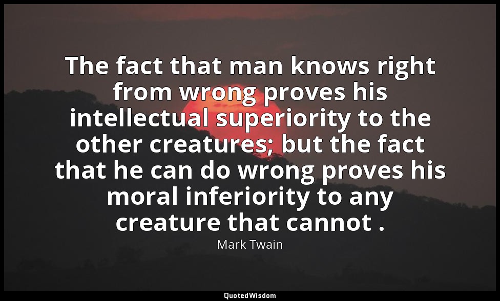 The fact that man knows right from wrong proves his intellectual superiority to  — Mark Twain