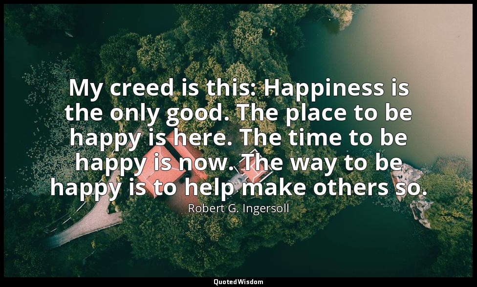 My creed is this: Happiness is the only good. The place to be happy is here. The — Robert G. Ingersoll