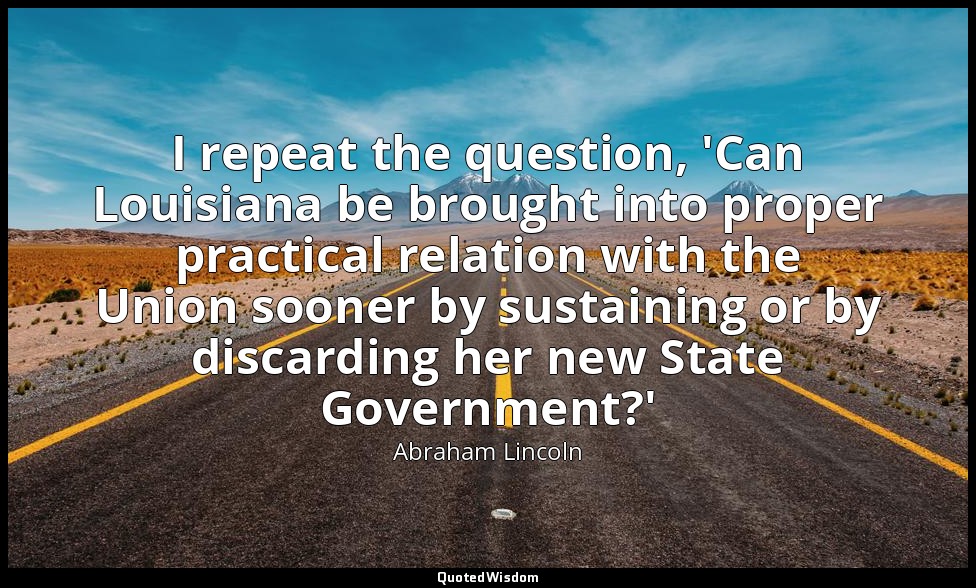 I repeat the question, 'Can Louisiana be brought into proper practical relation  — Abraham Lincoln