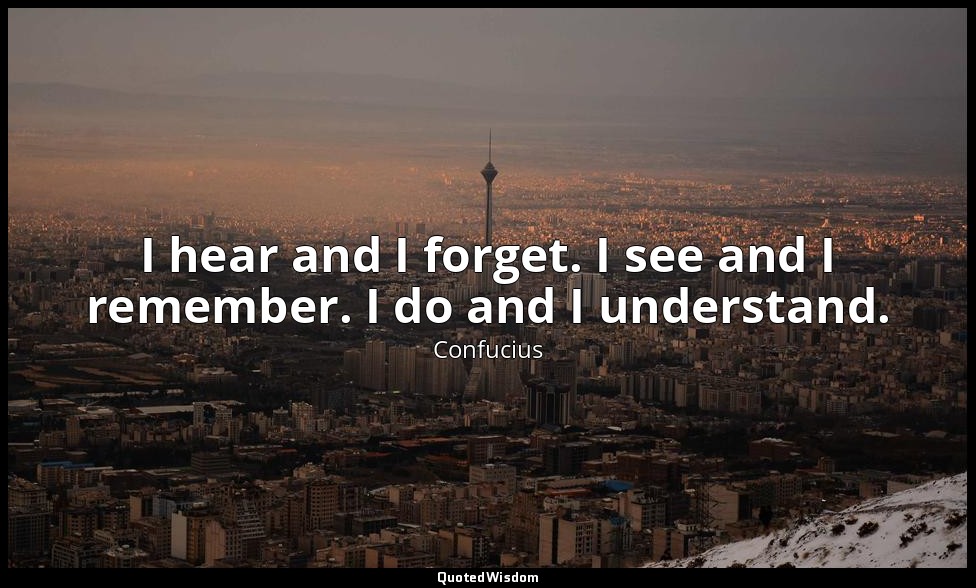 I hear and I forget. I see and I remember. I do and I understand. — Confucius
