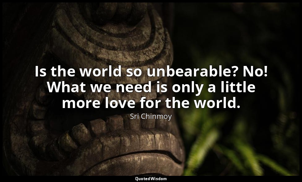Is the world so unbearable? No! What we need is only a little more love for the  — Sri Chinmoy