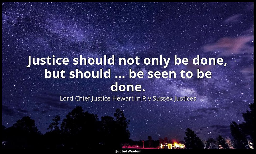Justice should not only be done, but should ... be seen to be done. — Lord Chief Justice Hewart in R v Sussex Justices