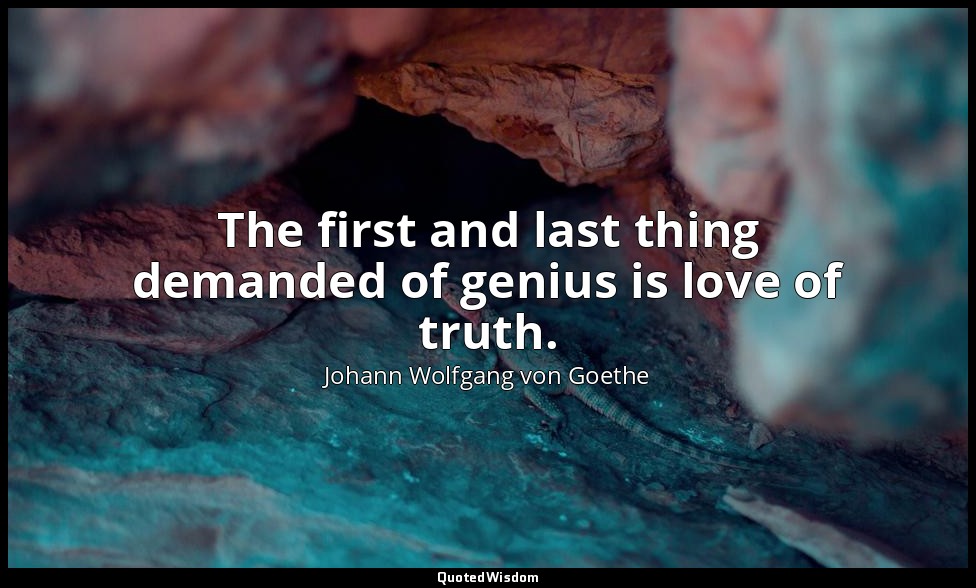 The first and last thing demanded of genius is love of truth. — Johann Wolfgang von Goethe