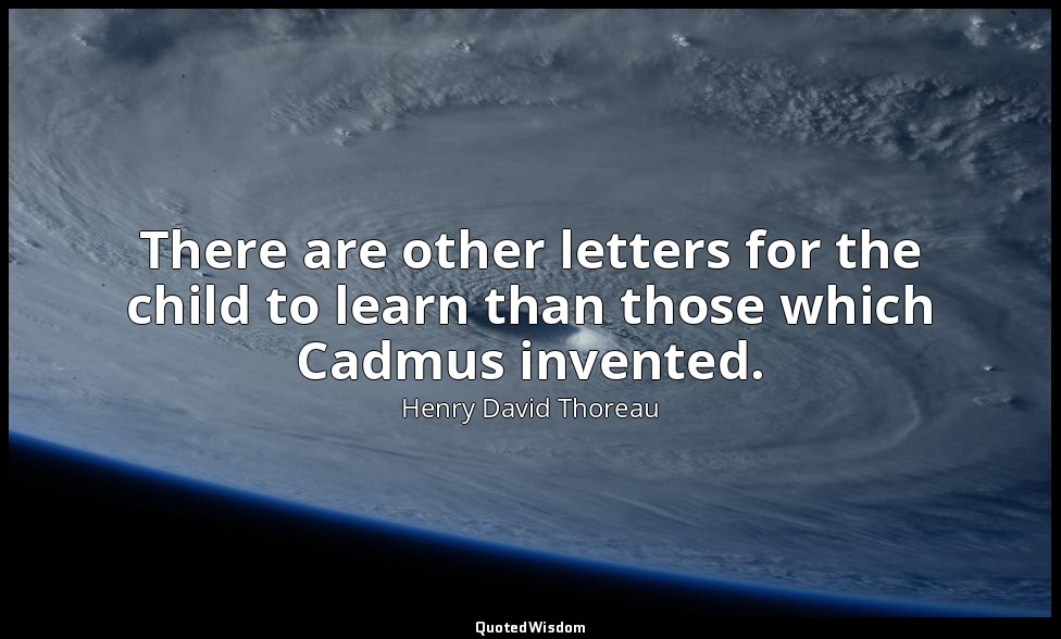 There are other letters for the child to learn than those which Cadmus invented. — Henry David Thoreau
