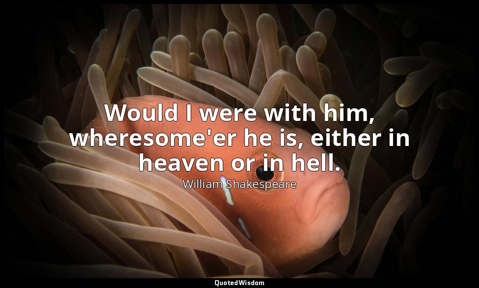 Would I were with him, wheresome'er he is, either in heaven or in hell. — William Shakespeare