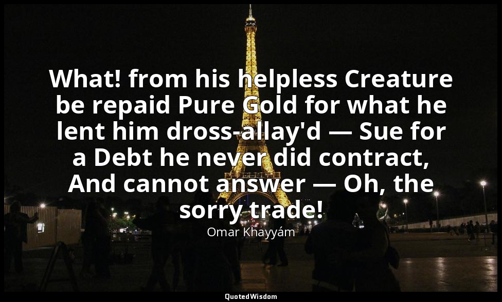 What! from his helpless Creature be repaid Pure Gold for what he lent him dross- — Omar Khayyám