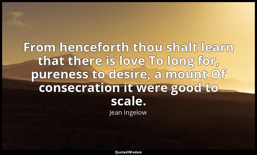 From henceforth thou shalt learn that there is love To long for, pureness to des — Jean Ingelow