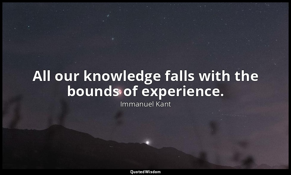 All our knowledge falls with the bounds of experience. — Immanuel Kant